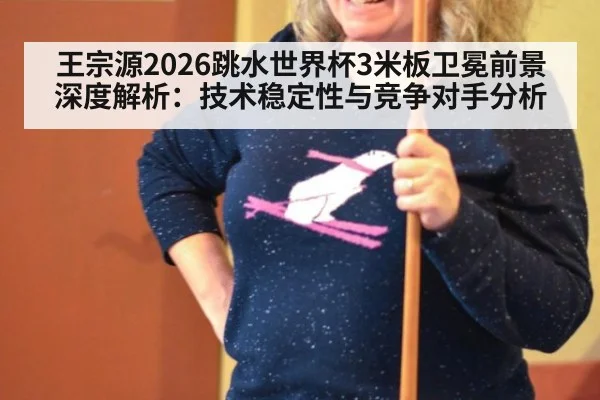 王宗源2026跳水世界杯3米板卫冕前景深度解析：技术稳定性与竞争对手分析