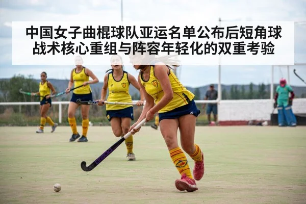中国女子曲棍球队亚运名单公布后短角球战术核心重组与阵容年轻化的双重考验